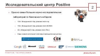 Исследовательский центр Positive
2
ptsecurity.com
 Одна из самых больших научно-исследовательских
лабораторий по безопасности в Европе
 100+ обнаружений 0-day уязвимостей в год
 150+ обнаружений 0-day уязвимостей в SCADA
 30+ обнаружений 0-day уязвимостей в Telco
 Наши знания используют ключевые промышленные центры
 