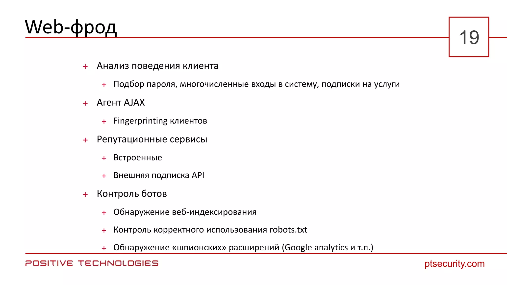 Web-фрод
 Анализ поведения клиента
 Подбор пароля, многочисленные входы в систему, подписки на услуги
 Агент AJAX
 Fingerprinting клиентов
 Репутационные сервисы
 Встроенные
 Внешняя подписка API
 Контроль ботов
 Обнаружение веб-индексирования
 Контроль корректного использования robots.txt
 Обнаружение «шпионских» расширений (Google analytics и т.п.)
ptsecurity.com
19
 