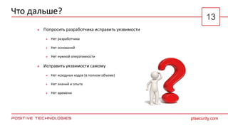 Что дальше?
 Попросить разработчика исправить уязвимости
 Нет разработчика
 Нет оснований
 Нет нужной оперативности
 Исправить уязвимости самому
 Нет исходных кодов (в полном объеме)
 Нет знаний и опыта
 Нет времени
ptsecurity.com
13
 