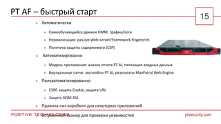 PT AF – быстрый старт
 Автоматически
 Самообучающийся движок HMM: трафик/логи
 Нормализация: passive Web-server/Framework fingerprint
 Политика защиты содержимого (CSP)
 Автоматизированно
 Модель приложения: анализ отчета PT AI, типизация входных данных
 Виртуальные патчи: эксплойты PT AI, результаты MaxPatrol Web Engine
 Полуавтоматизированно
 CSRF, защита Cookie, защита URL
 Защита DOM XSS
 Правила «из коробки» для некоторых приложений
 Встроенный сканер для проверки уязвимостей ptsecurity.com
15
 