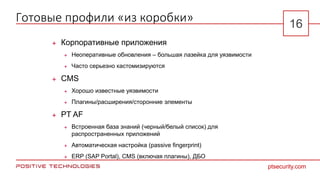 Готовые профили «из коробки»
 Корпоративные приложения
 Неоперативные обновления – большая лазейка для уязвимости
 Часто серьезно кастомизируются
 CMS
 Хорошо известные уязвимости
 Плагины/расширения/сторонние элементы
 PT AF
 Встроенная база знаний (черный/белый список) для
распространенных приложений
 Автоматическая настройка (passive fingerprint)
 ERP (SAP Portal), CMS (включая плагины), ДБО
ptsecurity.com
16
 