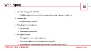 Web-фрод
 Анализ поведения клиента
 Подбор пароля, многочисленные входы в систему, подписки на услуги
 Агент AJAX
 Fingerprinting клиентов
 Репутационные сервисы
 Встроенные
 Внешняя подписка API
 Контроль ботов
 Обнаружение веб-индексирования
 Контроль корректного использования robots.txt
 Обнаружение «шпионских» расширений (Google analytics и т.п.)
ptsecurity.com
19
 