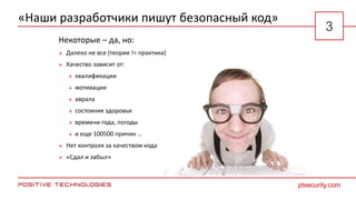 «Наши разработчики пишут безопасный код»
Некоторые – да, но:
 Далеко не все (теория != практика)
 Качество зависит от:
 квалификации
 мотивации
 аврала
 состояния здоровья
 времени года, погоды
 и еще 100500 причин …
 Нет контроля за качеством кода
 «Сдал и забыл»
ptsecurity.com
3
 