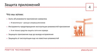 Защита приложений
Что мы хотим:
 Знать об уязвимости приложения наверняка
 И желательно – раньше злоумышленников
 Инструменты предотвращения эксплуатации уязвимостей приложения
 А не только средства защиты сети или сервера
 Защищать приложение еще до выхода исправления
 Защищать от эксплуатации еще не известных уязвимостей
ptsecurity.com
4
 