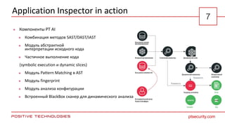 Application Inspector in action
 Компоненты PT AI
 Комбинация методов SAST/DAST/IAST
 Модуль абстрактной
интерпретации исходного кода
 Частичное выполнение кода
(symbolic execution и dynamic slices)
 Модуль Pattern Matching в AST
 Модуль fingerprint
 Модуль анализа конфигурации
 Встроенный BlackBox сканер для динамического анализа
ptsecurity.com
7
 