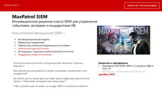 ptsecurity.ru
Классический функционал SIEM +
+ Активоцентрическая модель
+ Модельные корреляции
+ Гибкий язык описания корреляционных правил
+ Гибкий конструктор отчетов
+ Интеграция с порталом аналитической отчетности
+ Поддержка любых источников
MaxPatrol SIEM
Инновационное решение класса SIEM для управления
событиями, активами и инцидентами ИБ
Лицензии и сертификаты
• Сертификат МО SIEM 3044 по 2 уровню НДВ от
14.01.16
• Сертификат соответствия ФСТЭК России
(декабрь 2016)
Есть критичные источники, которые для Вас являются «чёрным
ящиком»?
Вам хватает рук для работы со всеми системами и выявления в них
инцидентов?
Вы знаете как на самом деле выглядит ваша инфраструктура в тесной
связке с событиями, которые в ней происходят?
У Вас случайно уже не лежит на складе SIEM о котором все забыли?
 