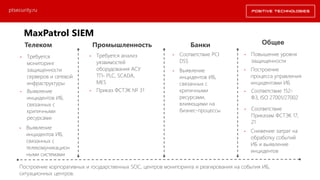 Телеком Промышленность Банки Общее
• Требуется
мониторинг
защищенности
серверов и сетевой
инфраструктуры
• Выявление
инцидентов ИБ,
связанных с
критичными
ресурсами
• Требуется анализ
уязвимостей
оборудования АСУ
ТП- PLC, SCADA,
MES
• Приказ ФСТЭК № 31
• Повышение уровня
защищенности
• Соответствие
Приказам ФСТЭК 17,
21
• Соответствие 152-
ФЗ, ISO 27001/27002
• Соответствие PCI
DSS
• Построение
процесса управления
инцидентами ИБ
• Выявление
инцидентов ИБ,
связанных с
критичными
ресурсами,
влияющими на
бизнес-процессы
• Снижение затрат на
обработку событий
ИБ и выявление
инцидентов
• Выявление
инцидентов ИБ,
связанных с
телекомуникацион
ными системами
Построение корпоративных и государственных SOC, центров мониторинга и реагирования на события ИБ,
ситуационных центров.
ptsecurity.ru
MaxPatrol SIEM Драйверы продаж
 