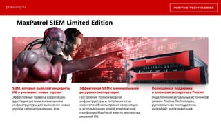 SIEM, который выявляет инциденты
ИБ и учитывает новые угрозы!
Эффективные правила корреляции,
адаптация системы к изменениям
инфраструктуры для выявления новых
угроз и целенаправленных атак
Эффективная SIEM с минимальными
ресурсами эксплуатации
Построение полной модели
инфраструктуры и топологии сети,
жизнеспособность правил корреляции
и использование новой комплексной
платформы MaxPatrol вместо множества
решений ИБ
Полноценная поддержка
и ключевая экспертиза в России!
Подключение актуальных источников
силами Positive Technologies,
русскоязычная техподдержка,
интерфейс и документация
ptsecurity.ru
MaxPatrol SIEM Limited Edition
 