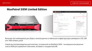 Включает всё необходимое для сбора и анализа данных в небольших инфраструктурах размером в 250, 500
или 1000 сетевых узлов
Новый высокопроизводительный комплекс, основанный на MaxPatrol SIEM – инновационном решении
класса SIEM для управления событиями, активами и инцидентами ИБ
ptsecurity.ru
MaxPatrol SIEM Limited Edition
 