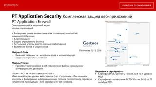 PT Application Security Комплексная защита веб-приложений
PT Application Firewall
Самообучающийся защитный экран
уровня приложений
+ Блокировка ранее неизвестных атак с помощью технологий
машинного обучения
+ Кластеризация
+ Защита отраслевого бизнеса
+ Актуальные угрозы вместо ложных срабатываний
+ Выявление ботов и мошенников
Модуль P-Code
• Выявляет уязвимости в исходном коде и автоматизирует
создание виртуальных патчей
Модуль M-Scan
• Проверяет загружаемые в веб-приложение файлы несколькими
антивирусными движками
Visionaries 2015, 2016
ptsecurity.ru
! Приказ ФСТЭК №9 от 9 февраля 2016 г.
Межсетевой экран уровня веб-сервера (тип «Г») должен обеспечивать
контроль и фильтрацию информационных потоков по протоколу передачи
гипертекста, проходящих к веб-серверу и от веб-сервера.
Лицензии и сертификаты
• Сертификат МО 2619 от 21 июля 2014 по 4 уровню
НДВ
• Сертификат соответствия ФСТЭК России 3455 от 27
октября 2015
 
