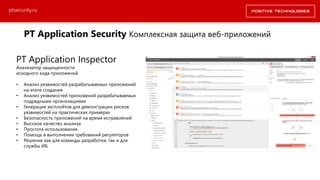 PT Application Security Комплексная защита веб-приложений
ptsecurity.ru
PT Application Inspector
Анализатор защищенности
исходного кода приложений
• Анализ уязвимостей разрабатываемых приложений
на этапе создания
• Анализ уязвимостей приложений разрабатываемых
подрядными организациями
• Генерация эксплойтов для демонстрации рисков
уязвимостей на практических примерах
• Безопасность приложений на время исправлений
• Высокое качество анализа
• Простота использования
• Помощь в выполнении требований регуляторов
• Решение как для команды разработки, так и для
службы ИБ
 