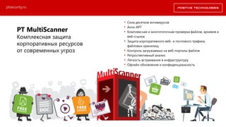 PT MultiScanner
Комплексная защита
корпоративных ресурсов
от современных угроз
• Сила десятков антивирусов
• Анти-APT
• Комплексная и многопоточная проверка файлов, архивов и
веб-ссылок
• Защита корпоративного веб- и почтового трафика,
файловых хранилищ
• Контроль загружаемых на веб-порталы файлов
• Ретроспективный анализ
• Легкость встраивания в инфраструктуру
• Офлайн обновление и конфиденциальность
ptsecurity.ru
 