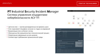 PT Industrial Security Incident Manager
Система управления инцидентами
кибербезопасности АСУ ТП
• Цепочки атак — против распределенных во времени угроз
• Учет отраслевой специфики начиная со стадии исследований
• Визуализация атак на бизнес-логику
• Сбор данных без вмешательства в технологический процесс
• Оперативная информация на всех уровнях
• Соответствует требованиям промышленной среды
ptsecurity.ru
 