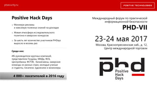 Positive Hack Days
o Минимум рекламы
и максимум полезных знаний на докладах
o Живая атмосфера исследовательского
полигона и хакерских конкурсов
o За шесть лет количество участников PHDays
выросло в восемь раз
Среди них:
ИБ-руководители крупных компаний,
представители Госдумы, МИДа, ФСБ,
Центробанка, ФСТЭК, бизнесмены, хакерские
команды из разных стран, молодые ученые
и студенты, писатели, художники и визионеры
4 000+ посетителей в 2016 году
Международный форум по практической
информационной безопасности
PHD-VII
23-24 мая 2017
Москва, Краснопресненская наб., д. 12,
Центр международной торговли
ptsecurity.ru
 