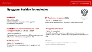 Продукты Positive Technologies
Выявление атак на критически важные системы
промышленных предприятий
1883 от 23 Сентября 2016
Многопоточная система выявления вредоносного
контента
PT Multiscanner PT ISIM
MaxPatrol
1253 от 5 Сентября 2016
Анализатор защищенности исходного кода приложений
PT Application Inspector (SSDL)
ptsecurity.ru
MaxPatrol Security Information and Event
Management / SIEM Limited Edition
785 от 16 Мая 2016
Система контроля защищенности, аудита и
соответствия стандартам
1143 от 14 Июня 2016
Инновационное решение класса SIEM для управления
событиями, активами и инцидентами ИБ
PT Application Firewall
1141 от 14 Июня 2016
Самообучающийся защитный экран уровня приложений,
предназначенный для выявления и блокирования современных
атак
 
