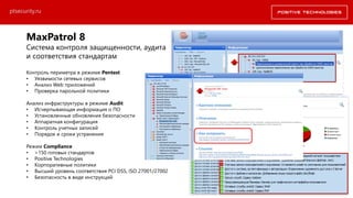 MaxPatrol 8
Система контроля защищенности, аудита
и соответствия стандартам
Контроль периметра в режиме Pentest
• Уязвимости сетевых сервисов
• Анализ Web приложений
• Проверка парольной политики
Анализ инфраструктуры в режиме Audit
• Исчерпывающая информация о ПО
• Установленные обновления безопасности
• Аппаратная конфигурация
• Контроль учетных записей
• Порядок и сроки устранения
Режим Compliance
• >150 готовых стандартов
• Positive Technologies
• Корпоративные политики
• Высший уровень соответствия PCI DSS, ISO 27001/27002
• Безопасность в виде инструкций
ptsecurity.ru
 
