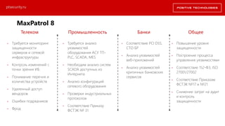 Телеком Промышленность Банки Общее
• Требуется мониторинг
защищенности
серверов и сетевой
инфраструктуры
• Контроль изменений с
точки зрения ИБ
• Понимание перечня и
количества устройств
• Удаленный доступ
вендоров
• Ошибки подрядчиков
• Фрод
• Требуется анализ
уязвимостей
оборудования АСУ ТП-
PLC, SCADA, MES
• Необходим анализ систем
SCADA доступных из
Интернета
• Анализ конфигураций
сетевого оборудования
• Проверки индустриальных
протоколов
• Соответствие Приказу
ФСТЭК № 31
• Соответствие PCI DSS,
СТО БР
• Анализ уязвимостей
веб-приложений
• Анализ уязвимостей
критичных банковских
сервисов
• Повышение уровня
защищенности
• Построение процесса
управления уязвимостями
• Соответствие 152-ФЗ, ISO
27001/27002
• Соответствие Приказам
ФСТЭК №17 и №21
• Снижение затрат на аудит
и контроль
защищенности
ptsecurity.ru
MaxPatrol 8 Драйверы продаж
 