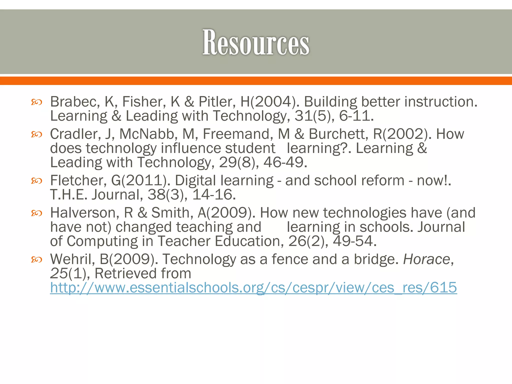 Brabec, K, Fisher, K & Pitler, H(2004). Building better instruction. Learning & Leading with Technology, 31(5), 6-11. Cradler, J, McNabb, M, Freemand, M & Burchett, R(2002). How does technology influence student  learning?. Learning & Leading with Technology, 29(8), 46-49. Fletcher, G(2011). Digital learning - and school reform - now!. T.H.E. Journal, 38(3), 14-16. Halverson, R & Smith, A(2009). How new technologies have (and have not) changed teaching and  learning in schools. Journal of Computing in Teacher Education, 26(2), 49-54. Wehril, B(2009). Technology as a fence and a bridge.  Horace ,  25 (1), Retrieved from  http://www.essentialschools.org/cs/cespr/view/ces_res/615 
