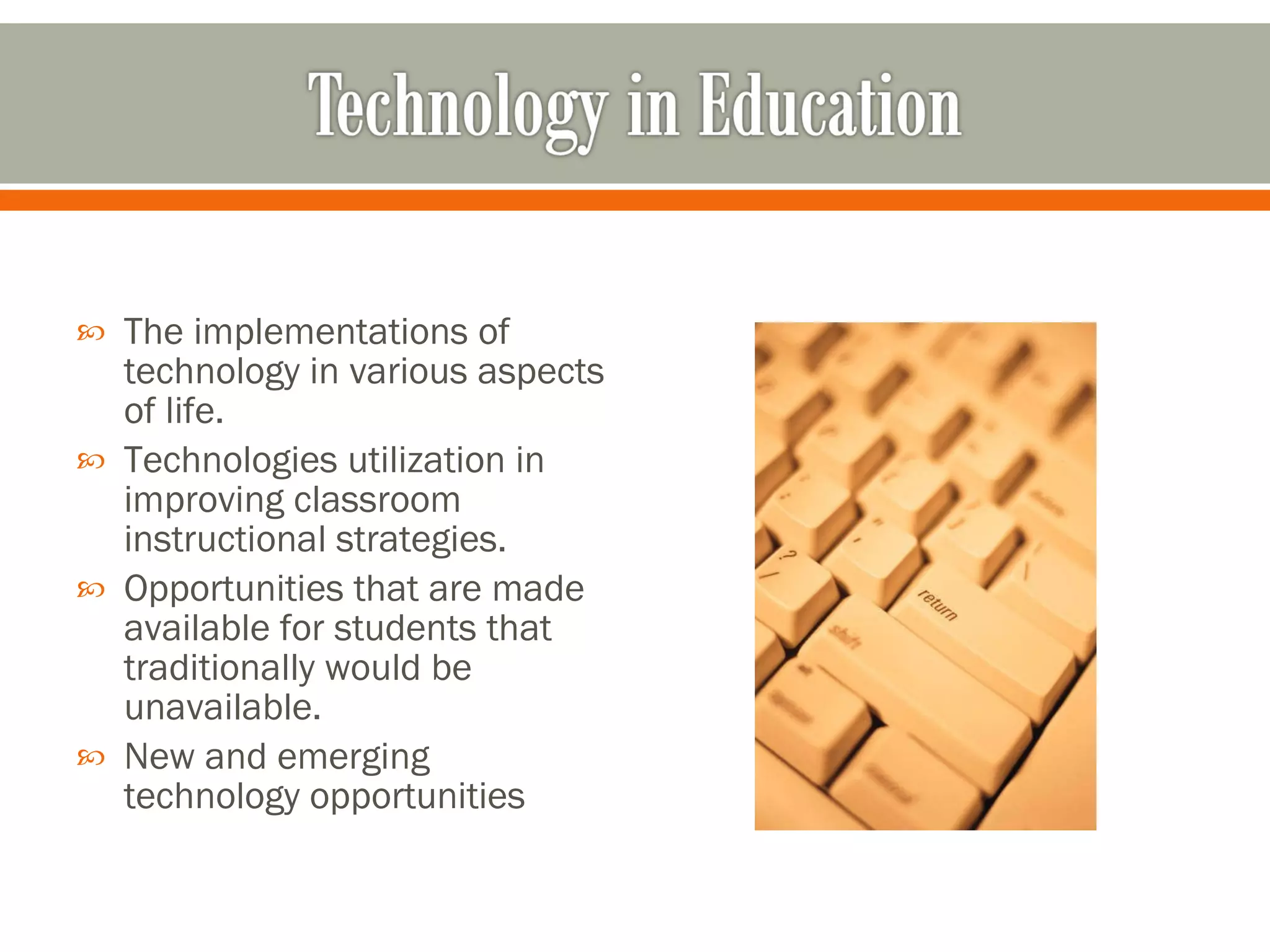 The implementations of technology in various aspects of life.  Technologies utilization in improving classroom instructional strategies.  Opportunities that are made available for students that traditionally would be unavailable.  New and emerging technology opportunities 