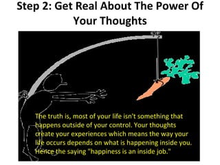 Step 2: Get Real About The Power Of Your Thoughts The truth is, most of your life isn't something that happens outside of your control. Your thoughts create your experiences which means the way your life occurs depends on what is happening inside you. Hence the saying "happiness is an inside job." 