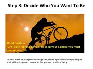 Step 3: Decide Who You Want To Be Albert Einstein: "Life is like riding a bicycle. To keep your balance you must keep moving." To help break your negative thinking habit, create a personal development plan that will inspire you to become all that you are capable of being 
