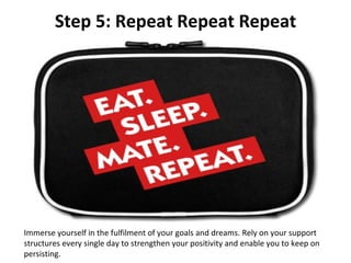 Step 5: Repeat Repeat Repeat Immerse yourself in the fulfilment of your goals and dreams. Rely on your support structures every single day to strengthen your positivity and enable you to keep on persisting. 