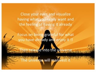 Close your eyes and visualize having what you really want and the feeling of having it already Focus on being grateful for what you have already and enjoy it !! Then release into the universe The universe will manivest it 