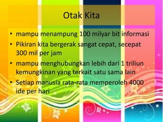 Otak Kita 
• mampu menampung 100 milyar bit informasi 
• Pikiran kita bergerak sangat cepat, secepat 
300 mil per jam 
• mampu menghubungkan lebih dari 1 triliun 
kemungkinan yang terkait satu sama lain 
• Setiap manusia rata-rata memperoleh 4000 
ide per hari 
 