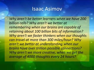 Isaac Asimov 
Why aren't be better learners when we have 200 
billion cells? Why aren't we better at 
remembering when our brains are capable of 
retaining about 100 billion bits of information? 
Why aren't we faster thinkers when our thoughts 
can travel at more than 300 miles/hour? Why 
aren't we better at understanding when our 
brains have over trillion possible connections? 
Why aren't we more creative, when we get the 
average of 4000 thoughts every 24 hours? 
 