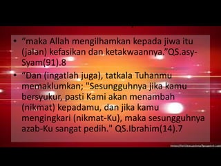 Firman-Nya 
• “maka Allah mengilhamkan kepada jiwa itu 
(jalan) kefasikan dan ketakwaannya.”QS.asy- 
Syam(91).8 
• “Dan (ingatlah juga), tatkala Tuhanmu 
memaklumkan; "Sesungguhnya jika kamu 
bersyukur, pasti Kami akan menambah 
(nikmat) kepadamu, dan jika kamu 
mengingkari (nikmat-Ku), maka sesungguhnya 
azab-Ku sangat pedih." QS.Ibrahim(14).7 
 