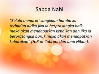 Sabda Nabi 
“Selalu menuruti sangkaan hamba ku 
terhadap diriku jika ia berprasangka baik 
maka akan mendapatkan kebaikan dan jika ia 
berprasangka buruk maka akan mendapatkan 
keburukan” (H.R.at-Tabrani dan Ibnu Hiban). 
 