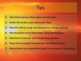 Tips 
1) Niat ikhlas karena Allah dalam beraktivitas; 
2) Selalu bersandar pada kekuasaan-Nya; 
3) Memilih pikiran yang membangun(+), energy positive; 
4) Membuat(bersama) komunitas yang berenergi(+); 
5) Membaca ta’awudz saat menghadapi godaan; 
6) Tetap bersemangat menjalankan kewajiban(sabar); 
7) Menularkan virus pemikiran positif di manapun & kapanpun. 
 