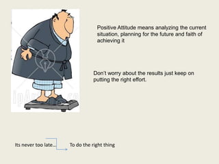 Positive Attitude means analyzing the current
                                  situation, planning for the future and faith of
                                  achieving it




                                 Don’t worry about the results just keep on
                                 putting the right effort.




Its never too late…   To do the right thing
 