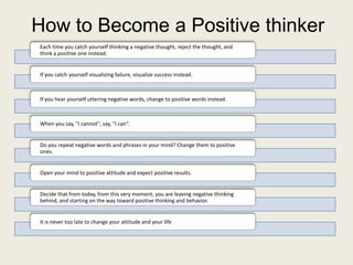 How to Become a Positive thinker
Each time you catch yourself thinking a negative thought, reject the thought, and
think a positive one instead.


If you catch yourself visualizing failure, visualize success instead.



If you hear yourself uttering negative words, change to positive words instead.



When you say, "I cannot", say, "I can".


Do you repeat negative words and phrases in your mind? Change them to positive
ones.


Open your mind to positive attitude and expect positive results.


Decide that from today, from this very moment, you are leaving negative thinking
behind, and starting on the way toward positive thinking and behavior.


It is never too late to change your attitude and your life
 