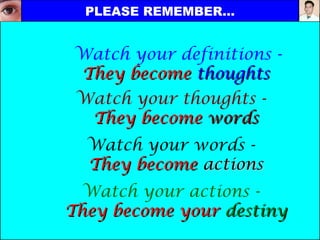Watch your definitions -
They becomeThey become thoughtsthoughts
Watch your thoughts -
They becomeThey become wordswords
Watch your words -
They becomeThey become actionsactions
Watch your actions -
They become yourThey become your destinydestiny
PLEASE REMEMBER…PLEASE REMEMBER…
 