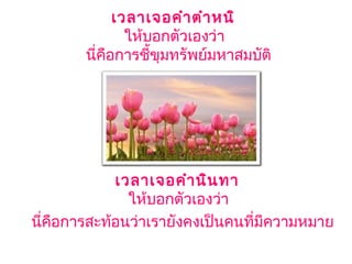 เวลาเจอคำาตำาหนิ 
ให้บอกตัวเองว่า 
นี่คือการชี้ขุมทรัพย์มหาสมบัติ
เวลาเจอคำานินทา 
ให้บอกตัวเองว่า 
นี่คือการสะท้อนว่าเรายังคงเป็นคนที่มีความหมาย
 
 