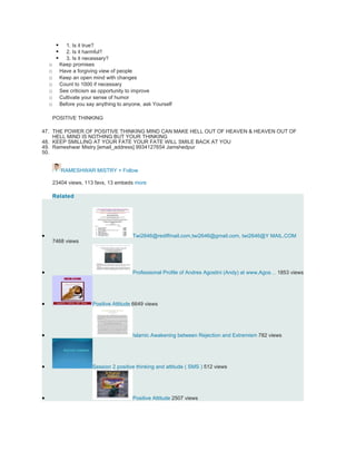      1. Is it true?
             2. Is it harmful?
             3. Is it necessary?
    o       Keep promises
    o       Have a forgiving view of people
    o       Keep an open mind with changes
    o       Count to 1000 if necessary
    o       See criticism as opportunity to improve
    o       Cultivate your sense of humor
    o       Before you say anything to anyone, ask Yourself

     POSITIVE THINKING

47. THE POWER OF POSITIVE THINKING MIND CAN MAKE HELL OUT OF HEAVEN & HEAVEN OUT OF
    HELL MIND IS NOTHING BUT YOUR THINKING
48. KEEP SMILLING AT YOUR FATE YOUR FATE WILL SMILE BACK AT YOU
49. Rameshwar Mistry [email_address] 9934127654 Jamshedpur
50.


            RAMESHWAR MISTRY + Follow

     23404 views, 113 favs, 13 embeds more

     Related




•                                         Twi2646@rediffmail.com,twi2646@gmail.com, twi2646@Y MAIL.COM
     7468 views




•                                         Professional Profile of Andres Agostini (Andy) at www,Agos… 1853 views




•                        Positive Attitude 6649 views




•                                         Islamic Awakening between Rejection and Extremism 782 views




•                        Session 2 positive thinking and attitude ( SMS ) 512 views




•                                         Positive Attitude 2507 views
 