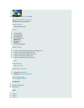 •                        Training 109 views

        View all presentations from this user
           About this presentation

        USAGE RIGHTS
          © All Rights Reserved

        STATS


    •     113 Favorites
    •     148 Comments
    •     36 Downloads
    •     23,376 Views on
          SlideShare
    •     28 Views on
          Embeds
    •     23,404 Total Views

        EMBED VIEWS


    •     4 views on http://psicologiapositivauned.blogspot.com
    •     4 views on http://www.ig.gmodules.com
    •     4 views on http://static.slidesharecdn.com
    •     3 views on http://www.allslides.com
    •     2 views on http://lmspmm.cidos.edu.my

          more

        ACCESSIBILITY
          View text version

        ADDITIONAL DETAILS


    •     Uploaded via SlideShare
    •     Uploaded as Microsoft PowerPoint

        Flag as inappropriate
        File a copyright complaint

        Categories

•       Health & Medicine
•       Education

        Tags

•       attitude
•       positive
•       thinking
 