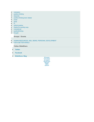 •       motivation
•       positive thinking
•       elsecreto
•       positive thinking brain related
•       smart
•       good
•       hi
•       actitud positiva
•       thanks for sending copy
•       motivational
•       positivethinking
•       thought

        Groups / Events

•       HUMAN RESOURCES, WELL BEING, PERSONAL DEVELOPMENT
•       FOR A BETTER WORLD

        Follow SlideShare

    •     Twitter

    •     Facebook

    •     SlideShare Blog
                                           58 tweets
                                          137 shares
                                           29 shares
                                          WordPress
                                            Blogger
                                             More
                                            options
 
