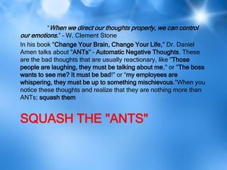 “When we direct our thoughts properly, we can control
our emotions.” – W. Clement Stone
In his book "Change Your Brain, Change Your Life," Dr. Daniel
Amen talks about "ANTs" – Automatic Negative Thoughts. These
are the bad thoughts that are usually reactionary, like "Those
people are laughing, they must be talking about me," or "The boss
wants to see me? It must be bad!" or “my employees are
whispering, they must be up to something mischievous.”When you
notice these thoughts and realize that they are nothing more than
ANTs; squash them


SQUASH THE "ANTS"
 
