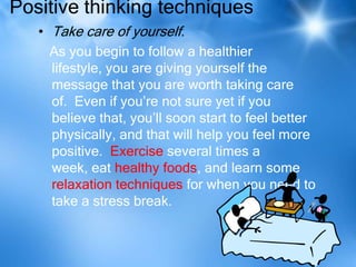 Positive thinking techniques
   • Take care of yourself.
     As you begin to follow a healthier
     lifestyle, you are giving yourself the
     message that you are worth taking care
     of. Even if you’re not sure yet if you
     believe that, you’ll soon start to feel better
     physically, and that will help you feel more
     positive. Exercise several times a
     week, eat healthy foods, and learn some
     relaxation techniques for when you need to
     take a stress break.
 