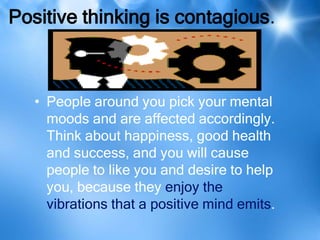 Positive thinking is contagious.



   • People around you pick your mental
     moods and are affected accordingly.
     Think about happiness, good health
     and success, and you will cause
     people to like you and desire to help
     you, because they enjoy the
     vibrations that a positive mind emits.
 