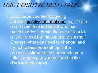 USE POSITIVE SELF-TALK.
 • Encourage yourself by giving
   yourself positive affirmations e.g., “I am
   a self-confident individual who has
   much to offer.” Avoid the use of “could-
   a” and “should-a” messages to yourself.
   Change what you need to change, and
   try not to beat yourself up in the
   process. Allow a little humor into your
   talk. Laughing at yourself and at life
   does reduce stress.
 