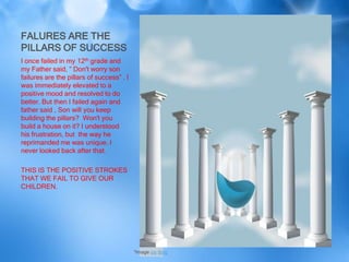 FALURES ARE THE
PILLARS OF SUCCESS
I once failed in my 12th grade and
my Father said, “ Don't worry son
failures are the pillars of success” . I
was immediately elevated to a
positive mood and resolved to do
better. But then I failed again and
father said , Son will you keep
building the pillars? Won't you
build a house on it? I understood
his frustration, but the way he
reprimanded me was unique. I
never looked back after that.

THIS IS THE POSITIVE STROKES
THAT WE FAIL TO GIVE OUR
CHILDREN.




                                           *Image via Bing
 