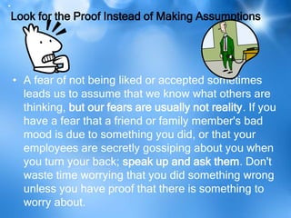 .
 Look for the Proof Instead of Making Assumptions




• A fear of not being liked or accepted sometimes
  leads us to assume that we know what others are
  thinking, but our fears are usually not reality. If you
  have a fear that a friend or family member's bad
  mood is due to something you did, or that your
  employees are secretly gossiping about you when
  you turn your back; speak up and ask them. Don't
  waste time worrying that you did something wrong
  unless you have proof that there is something to
  worry about.
 