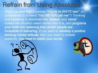 Refrain from Using Absolutes
• Have you ever told a partner "You're ALWAYS late!" or
  complained to a friend "You NEVER call me!"? Thinking
  and speaking in absolutes like 'always' and 'never'
  makes the situation seem worse than it is, and programs
  your brain into believing that certain people are
  incapable of delivering. If you want to develop a positive
  thinking mental attitude, then you need to radiate
  positivity; you need to watch your words.
 