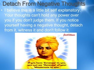 Detach From Negative Thoughts
• I believe this is a little bit self explanatory.
  Your thoughts can't hold any power over
  you if you don't judge them. If you notice
  yourself having a negative thought, detach
  from it, witness it and don't follow it.
 
