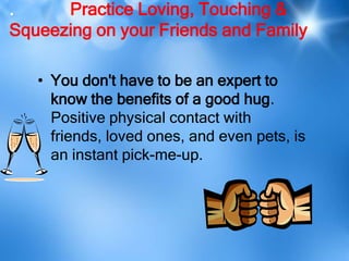 .     Practice Loving, Touching &
Squeezing on your Friends and Family

   • You don't have to be an expert to
     know the benefits of a good hug.
     Positive physical contact with
     friends, loved ones, and even pets, is
     an instant pick-me-up.
 