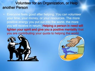 .      Volunteer for an Organization, or Help
another Person
• Everyone feels good after helping. You can volunteer
  your time, your money, or your resources. The more
  positive energy you put out into the world, the more
  you will receive in return. Helping a person in need will
  lighten your spirit and give you a positive mentality that
  you are contributing your quota to helping the world.
 