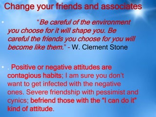 Change your friends and associates
•            “Be careful of the environment
    you choose for it will shape you. Be
    careful the friends you choose for you will
    become like them.” – W. Clement Stone

• . Positive or negative attitudes are
  contagious habits; I am sure you don’t
  want to get infected with the negative
  ones. Severe friendship with pessimist and
  cynics; befriend those with the “I can do it”
  kind of attitude.
 